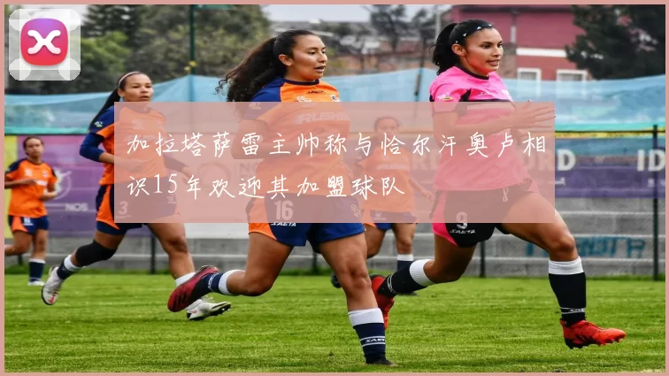 加拉塔萨雷主帅称与恰尔汗奥卢相识15年欢迎其加盟球队