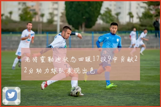 老将霍勒迪状态回暖17投9中贡献22分助力球队表现出色