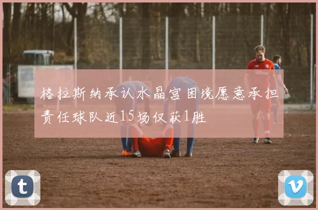 格拉斯纳承认水晶宫困境愿意承担责任球队近15场仅获1胜