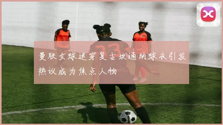 曼联女球迷穿复古坎通纳球衣引发热议成为焦点人物