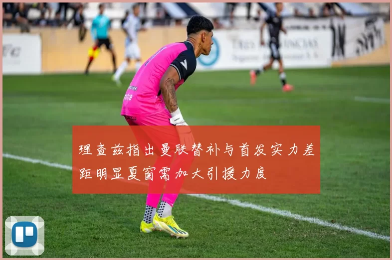 理查兹指出曼联替补与首发实力差距明显夏窗需加大引援力度