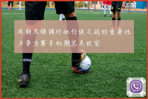 布朗尼强调对独行侠之战的重要性力争为赛季初期完美收官
