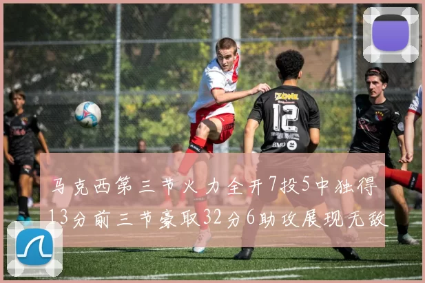 马克西第三节火力全开7投5中独得13分前三节豪取32分6助攻展现无敌续航