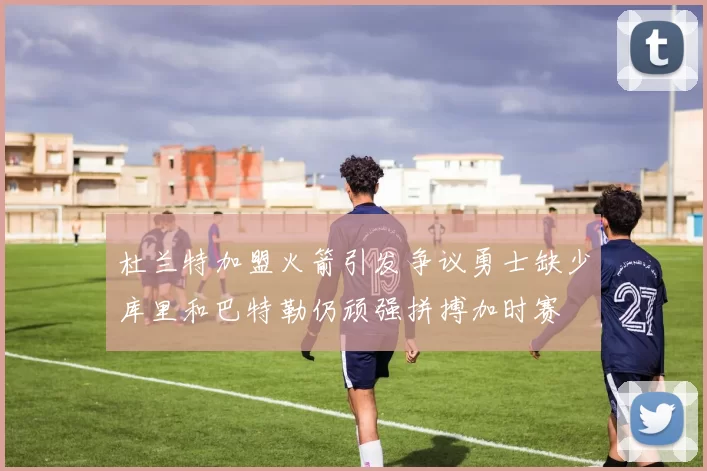 杜兰特加盟火箭引发争议勇士缺少库里和巴特勒仍顽强拼搏加时赛
