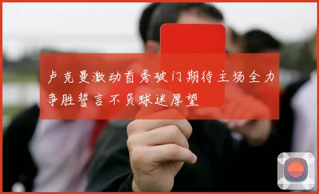 卢克曼激动首秀破门期待主场全力争胜誓言不负球迷厚望