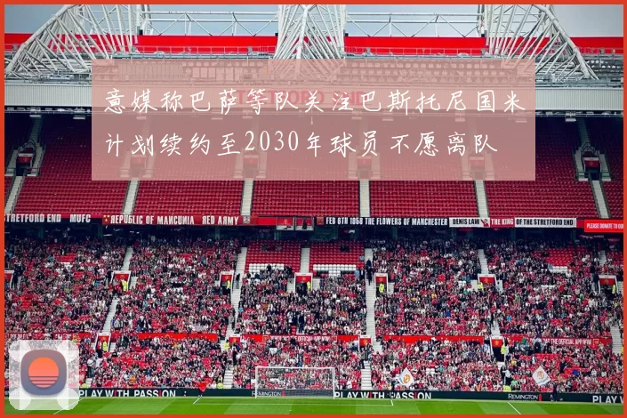 意媒称巴萨等队关注巴斯托尼国米计划续约至2030年球员不愿离队