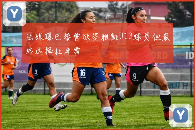 法媒曝巴黎曾欲签雅凯U13球员但最终选择杜库雷