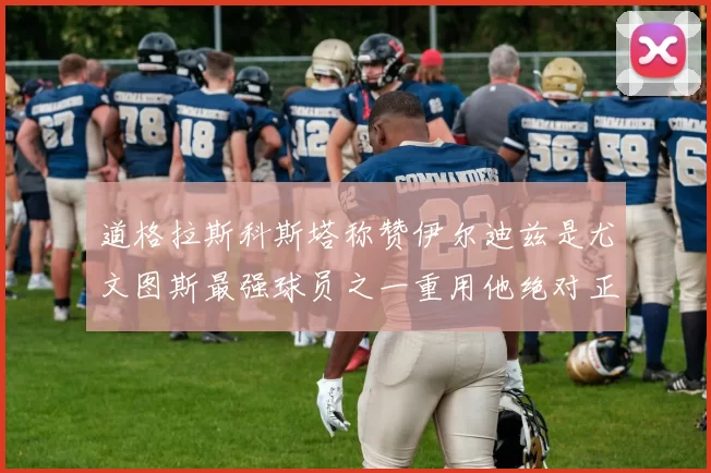 道格拉斯科斯塔称赞伊尔迪兹是尤文图斯最强球员之一重用他绝对正确